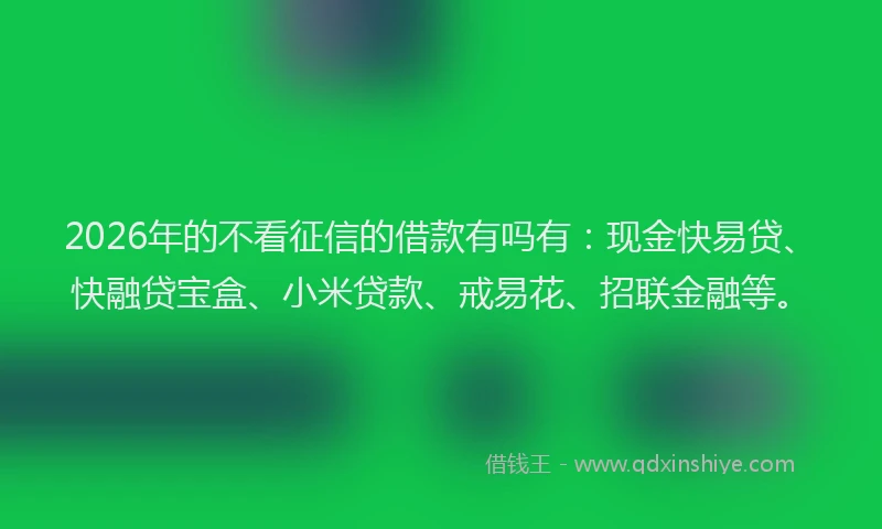 2026年的不看征信的借款有吗有：现金快易贷、快融贷宝盒、小米贷款、戒易花、招联金融等。