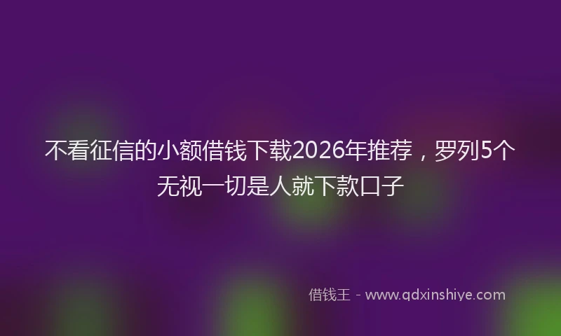 不看征信的小额借钱下载2026年推荐，罗列5个无视一切是人就下款口子