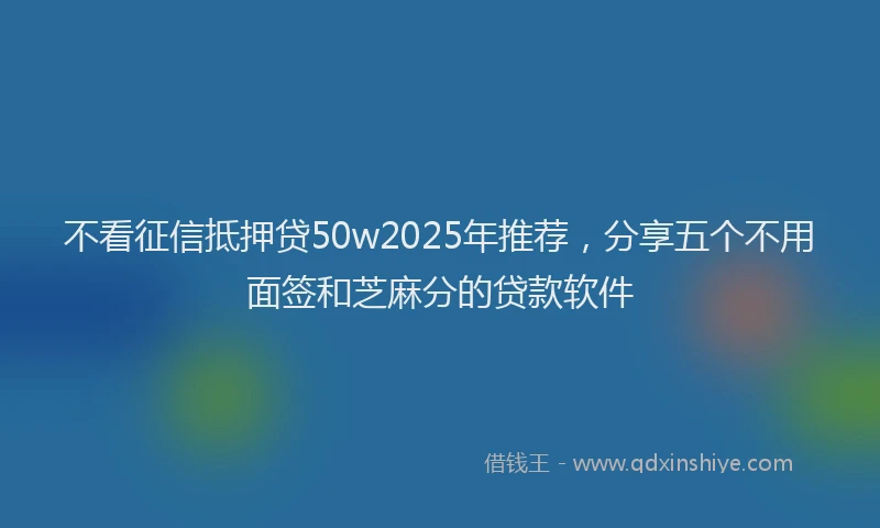 不看征信抵押贷50w2025年推荐，分享五个不用面签和芝麻分的贷款软件