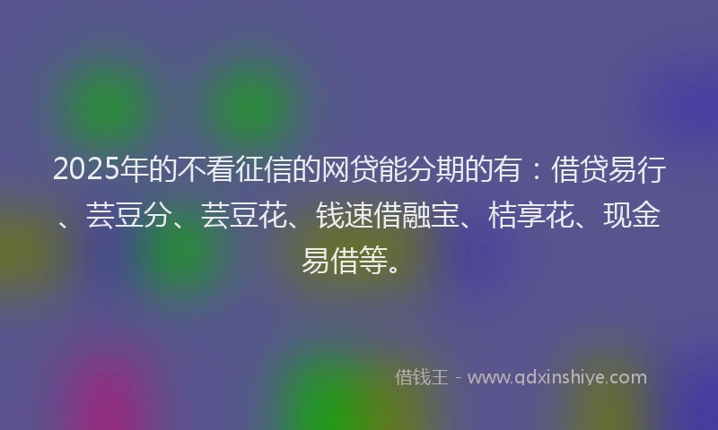 2025年的不看征信的网贷能分期的有：借贷易行、芸豆分、芸豆花、钱速借融宝、桔享花、现金易借等。