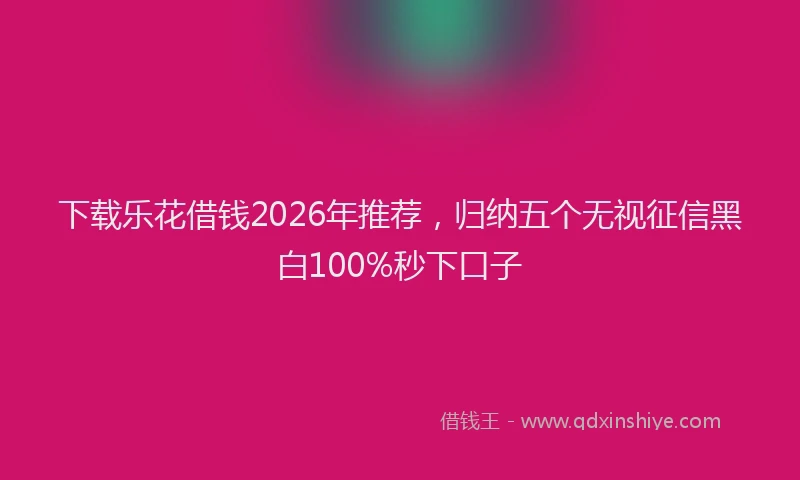 下载乐花借钱2026年推荐，归纳五个无视征信黑白100%秒下口子