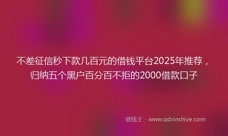 不差征信秒下款几百元的借钱平台2025年推荐，归纳五个黑户百分百不拒的2000借款口子