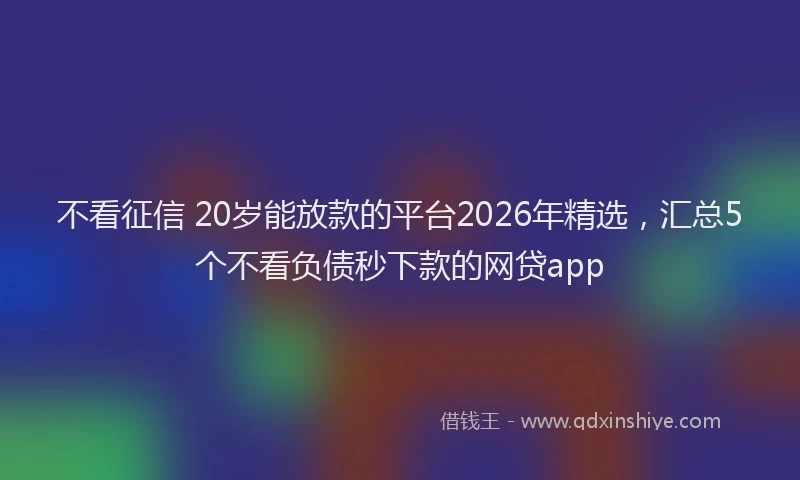 不看征信 20岁能放款的平台2026年精选，汇总5个不看负债秒下款的网贷app