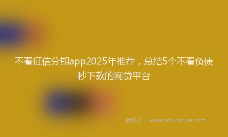 不看征信分期app2025年推荐，总结5个不看负债秒下款的网贷平台