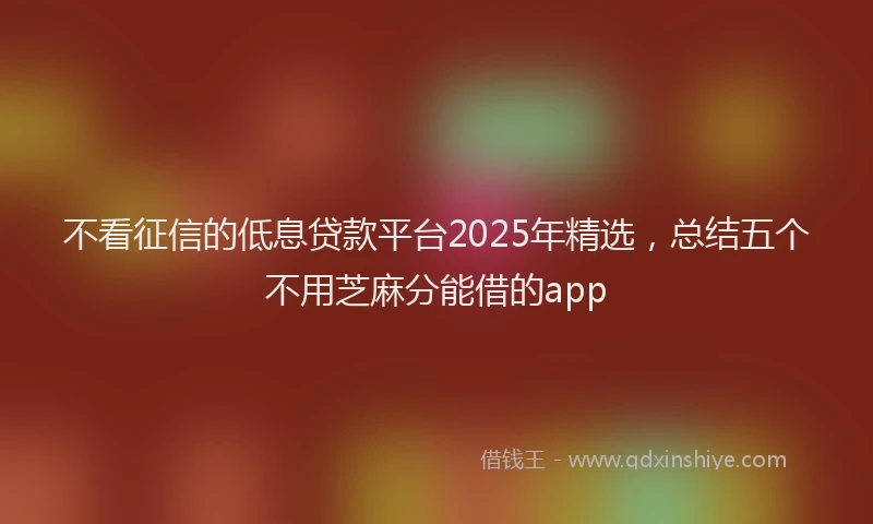 不看征信的低息贷款平台2025年精选，总结五个不用芝麻分能借的app