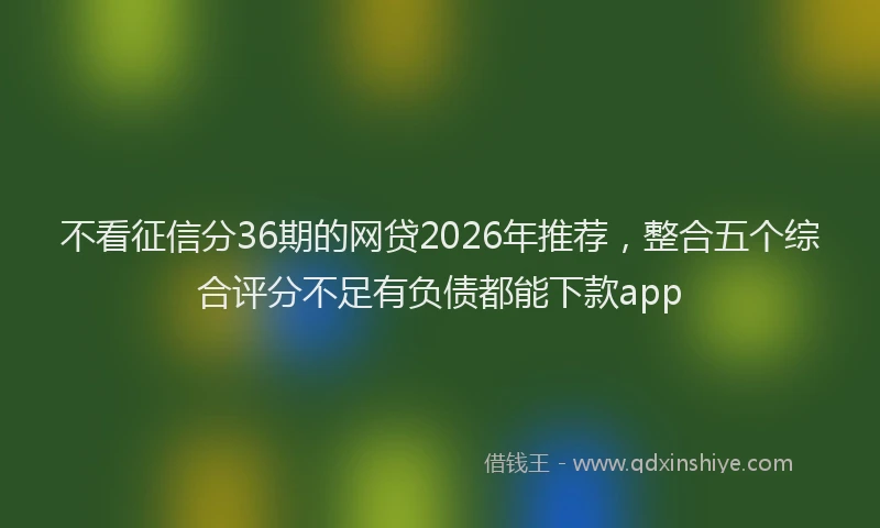 不看征信分36期的网贷2026年推荐，整合五个综合评分不足有负债都能下款app