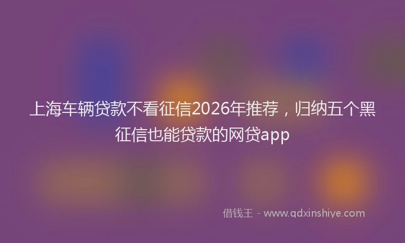 上海车辆贷款不看征信2026年推荐，归纳五个黑征信也能贷款的网贷app