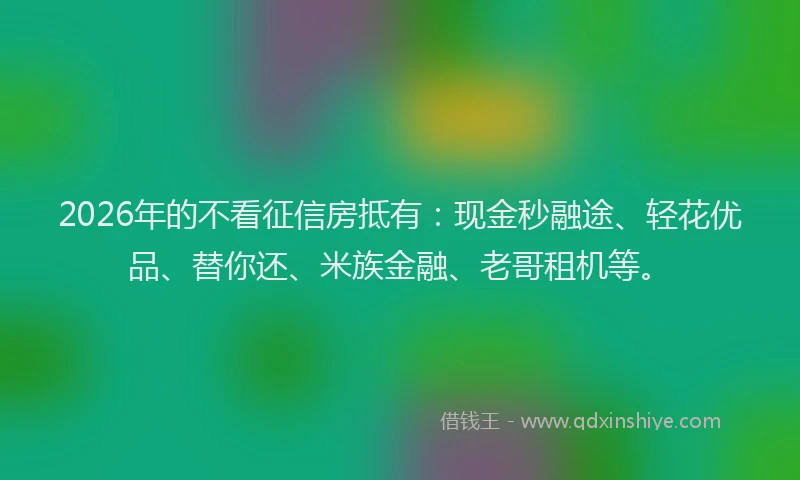 2026年的不看征信房抵有：现金秒融途、轻花优品、替你还、米族金融、老哥租机等。
