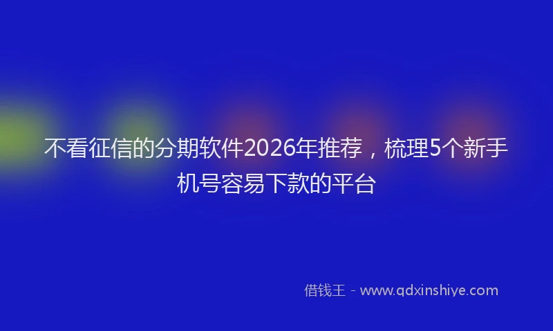 不看征信的分期软件2026年推荐，梳理5个新手机号容易下款的平台