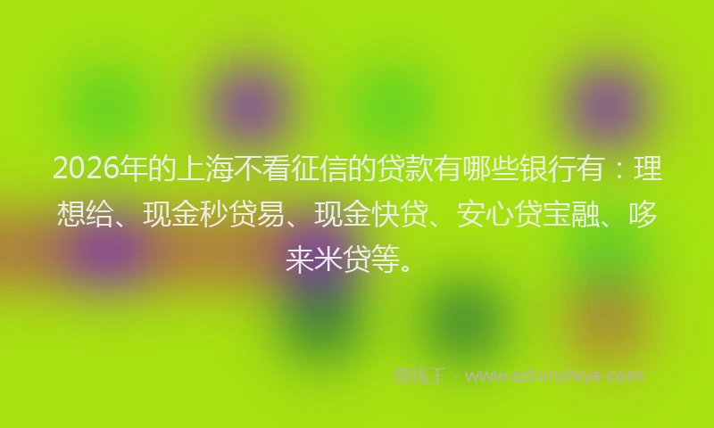 2026年的上海不看征信的贷款有哪些银行有：理想给、现金秒贷易、现金快贷、安心贷宝融、哆来米贷等。