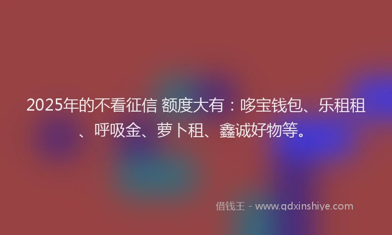 2025年的不看征信 额度大有：哆宝钱包、乐租租、呼吸金、萝卜租、鑫诚好物等。