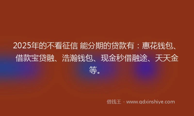 2025年的不看征信 能分期的贷款有：惠花钱包、借款宝贷融、浩瀚钱包、现金秒借融途、天天金等。