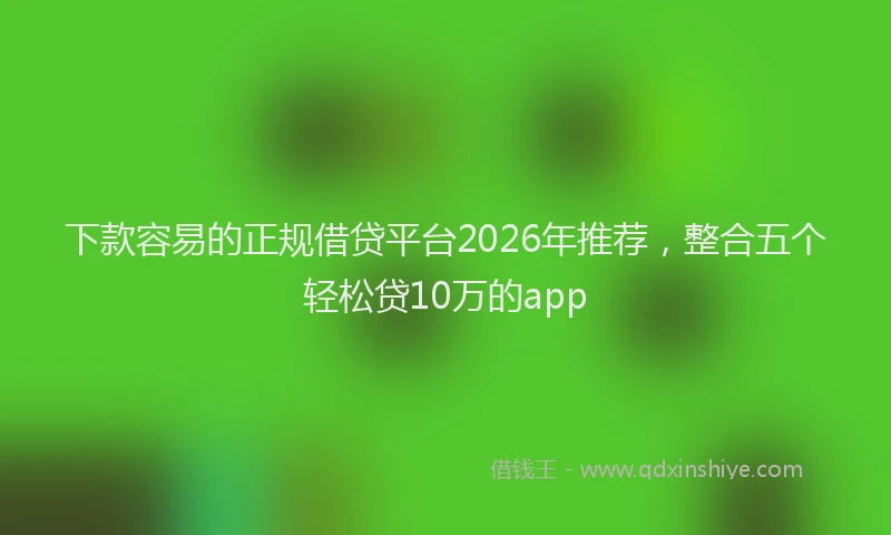 下款容易的正规借贷平台2026年推荐，整合五个轻松贷10万的app
