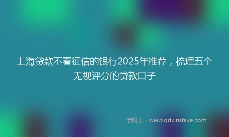 上海贷款不看征信的银行2025年推荐，梳理五个无视评分的贷款口子