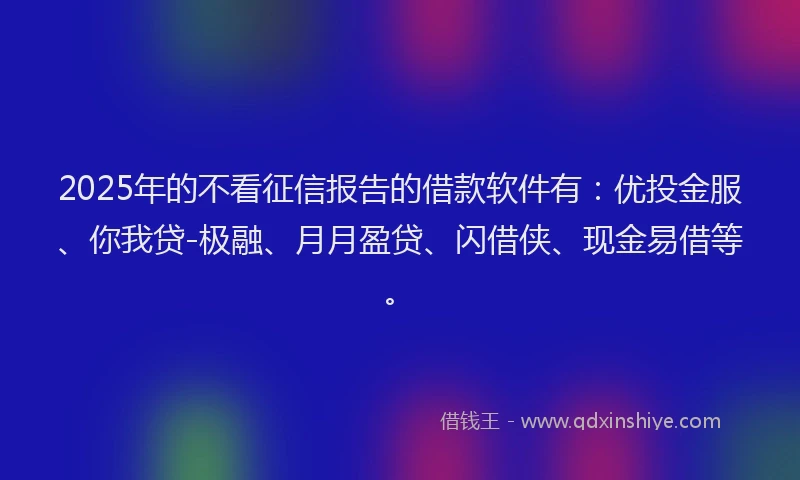 2025年的不看征信报告的借款软件有：优投金服、你我贷-极融、月月盈贷、闪借侠、现金易借等。