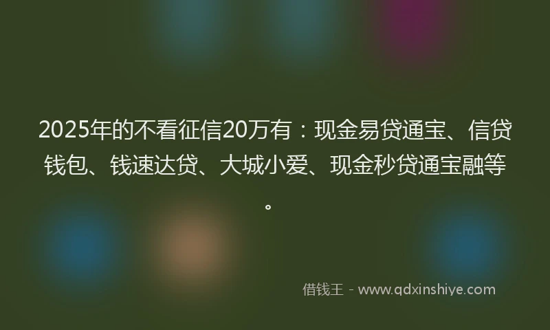 2025年的不看征信20万有：现金易贷通宝、信贷钱包、钱速达贷、大城小爱、现金秒贷通宝融等。