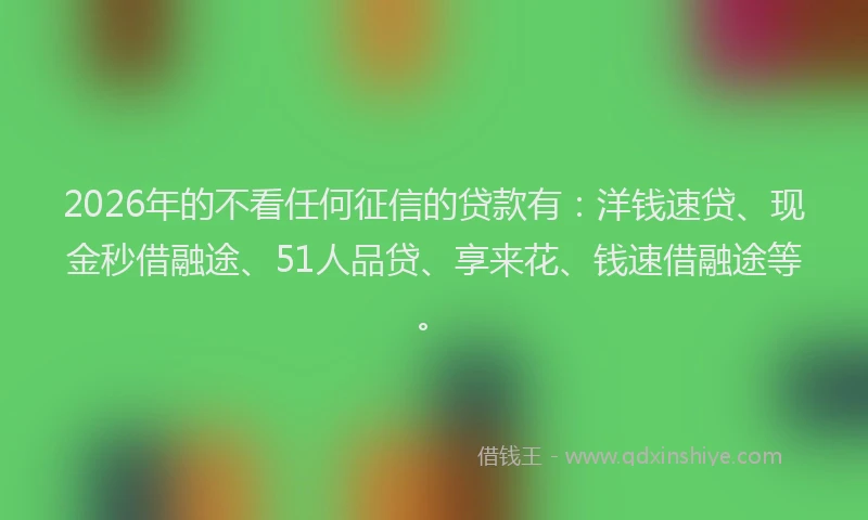 2026年的不看任何征信的贷款有：洋钱速贷、现金秒借融途、51人品贷、享来花、钱速借融途等。