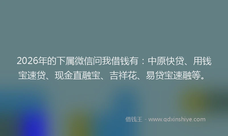 2026年的下属微信问我借钱有：中原快贷、用钱宝速贷、现金直融宝、吉祥花、易贷宝速融等。