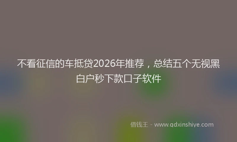 不看征信的车抵贷2026年推荐，总结五个无视黑白户秒下款口子软件