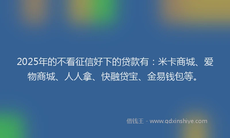 2025年的不看征信好下的贷款有：米卡商城、爱物商城、人人拿、快融贷宝、金易钱包等。