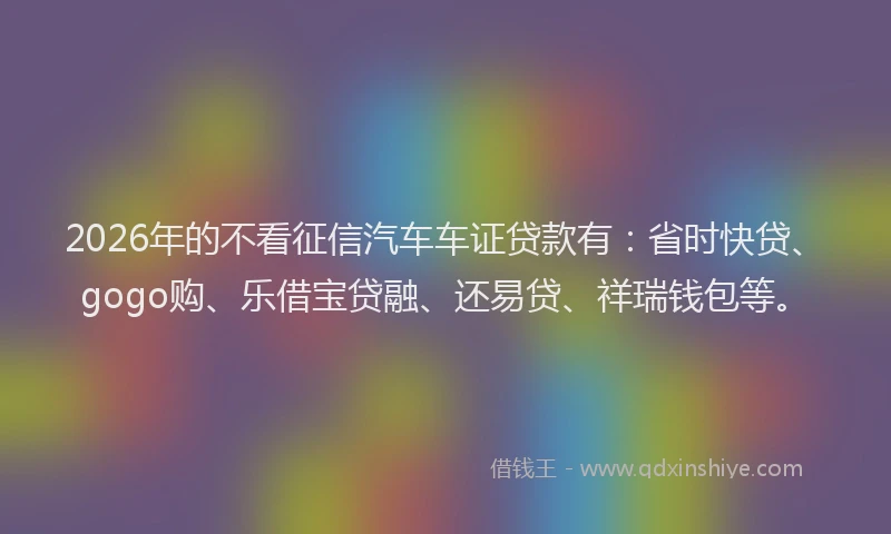 2026年的不看征信汽车车证贷款有：省时快贷、gogo购、乐借宝贷融、还易贷、祥瑞钱包等。