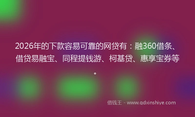 2026年的下款容易可靠的网贷有：融360借条、借贷易融宝、同程提钱游、柯基贷、惠享宝券等。