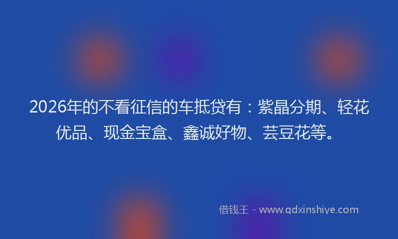 2026年的不看征信的车抵贷有：紫晶分期、轻花优品、现金宝盒、鑫诚好物、芸豆花等。