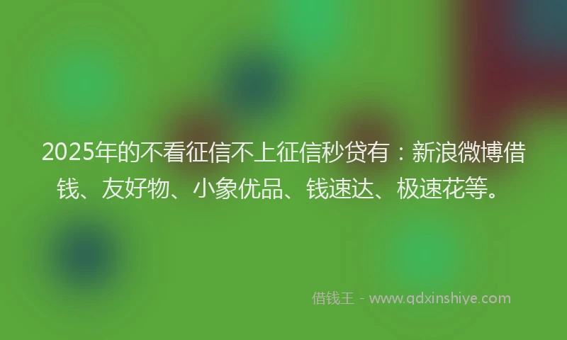2025年的不看征信不上征信秒贷有：新浪微博借钱、友好物、小象优品、钱速达、极速花等。