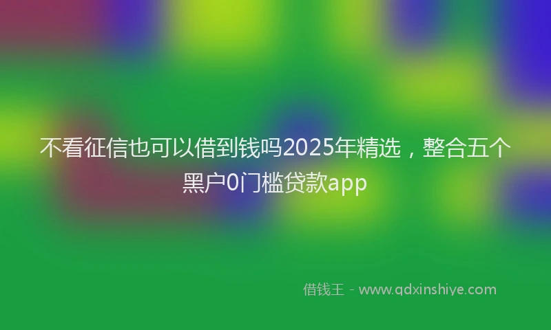 不看征信也可以借到钱吗2025年精选,整合五个黑户0门槛贷款app