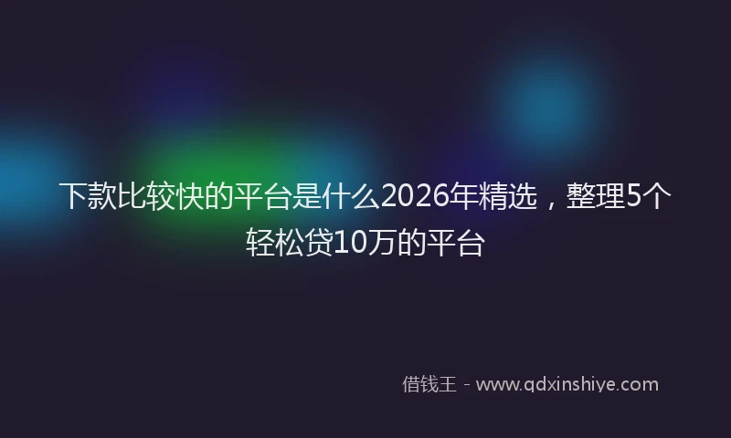 下款比较快的平台是什么2026年精选，整理5个轻松贷10万的平台