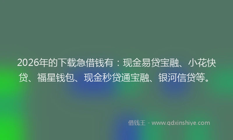 2026年的下载急借钱有：现金易贷宝融、小花快贷、福星钱包、现金秒贷通宝融、银河信贷等。