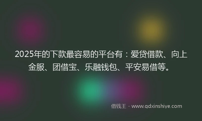 2025年的下款最容易的平台有：爱贷借款、向上金服、团借宝、乐融钱包、平安易借等。