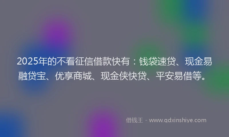 2025年的不看征信借款快有:钱袋速贷、现金易融贷宝、优享商城、现金侠快贷、平安易借等。