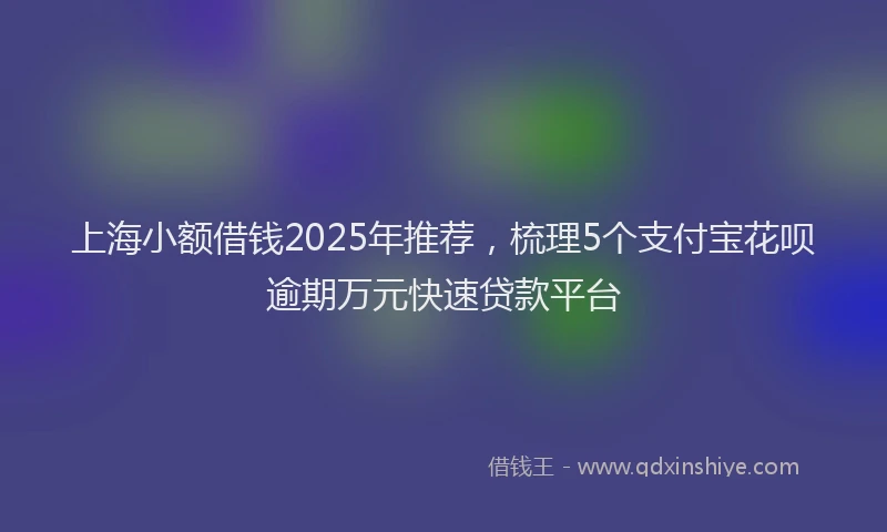 上海小额借钱2025年推荐，梳理5个支付宝花呗逾期万元快速贷款平台