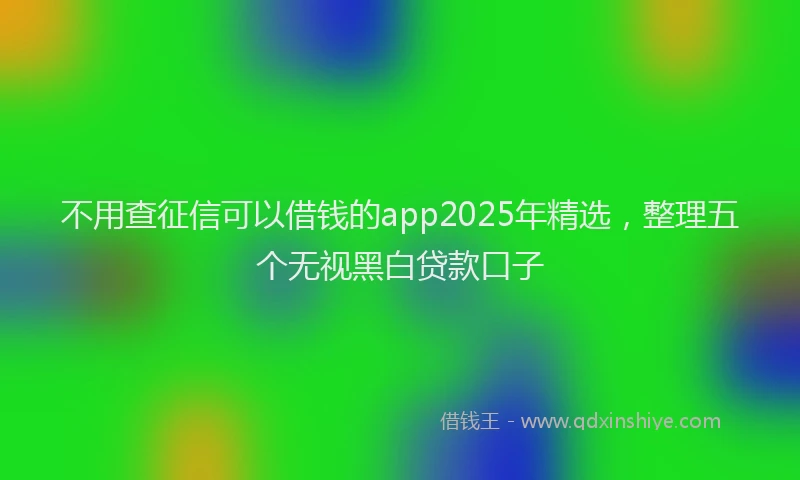 不用查征信可以借钱的app2025年精选，整理五个无视黑白贷款口子