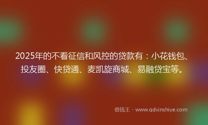 2025年的不看征信和风控的贷款有：小花钱包、投友圈、快贷通、麦凯旋商城、易融贷宝等。