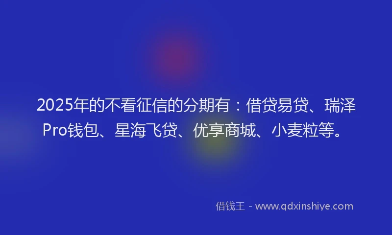2025年的不看征信的分期有：借贷易贷、瑞泽Pro钱包、星海飞贷、优享商城、小麦粒等。