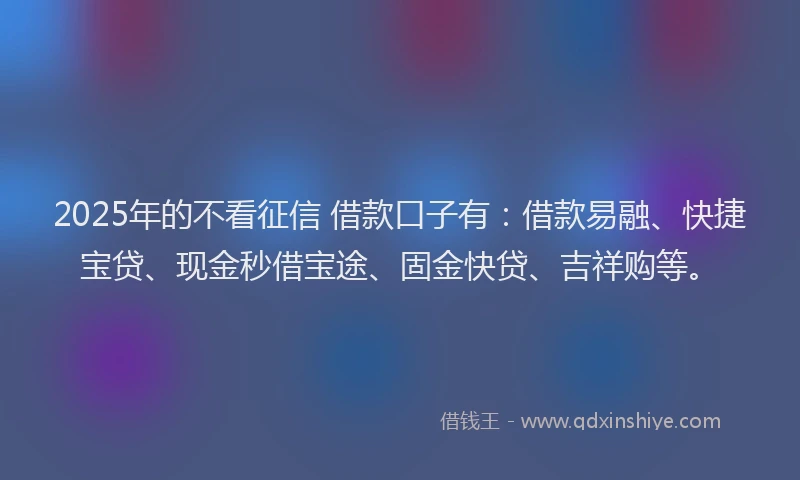 2025年的不看征信 借款口子有:借款易融、快捷宝贷、现金秒借宝途、固金快贷、吉祥购等。