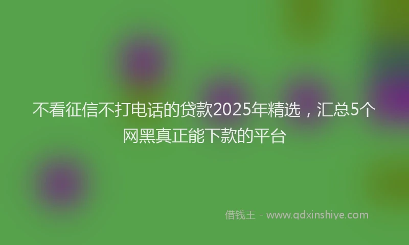 不看征信不打电话的贷款2025年精选，汇总5个网黑真正能下款的平台