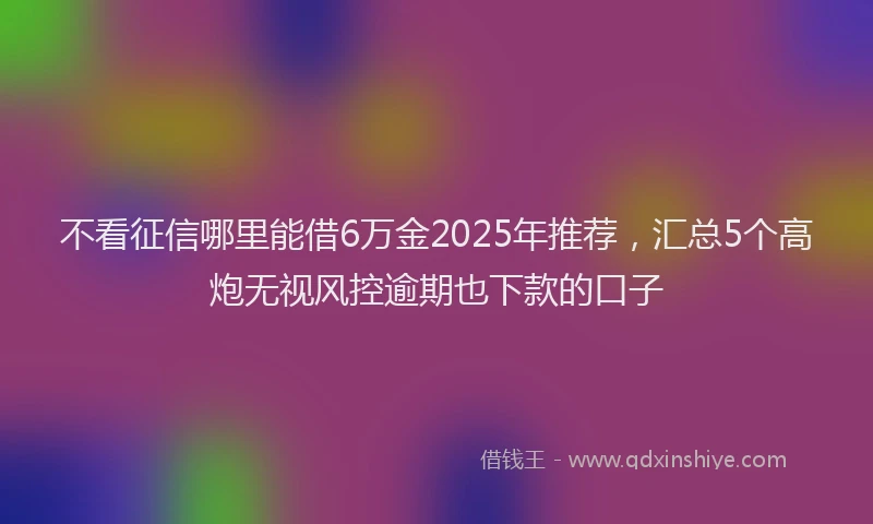 不看征信哪里能借6万金2025年推荐，汇总5个高炮无视风控逾期也下款的口子