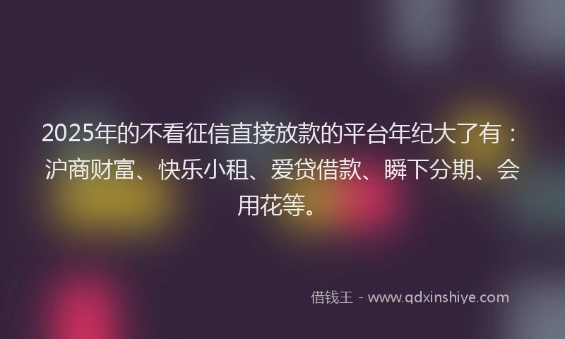 2025年的不看征信直接放款的平台年纪大了有：沪商财富、快乐小租、爱贷借款、瞬下分期、会用花等。