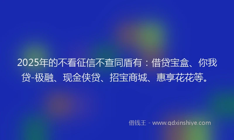 2025年的不看征信不查同盾有：借贷宝盒、你我贷-极融、现金侠贷、招宝商城、惠享花花等。