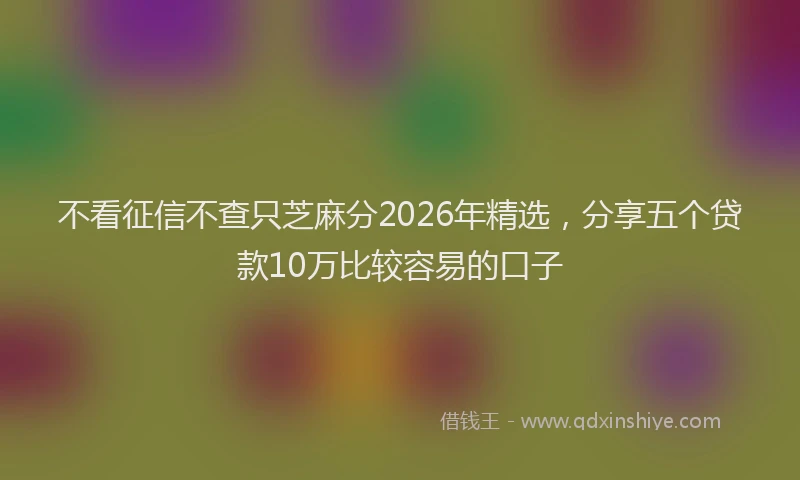 不看征信不查只芝麻分2026年精选,分享五个贷款10万比较容易的口子