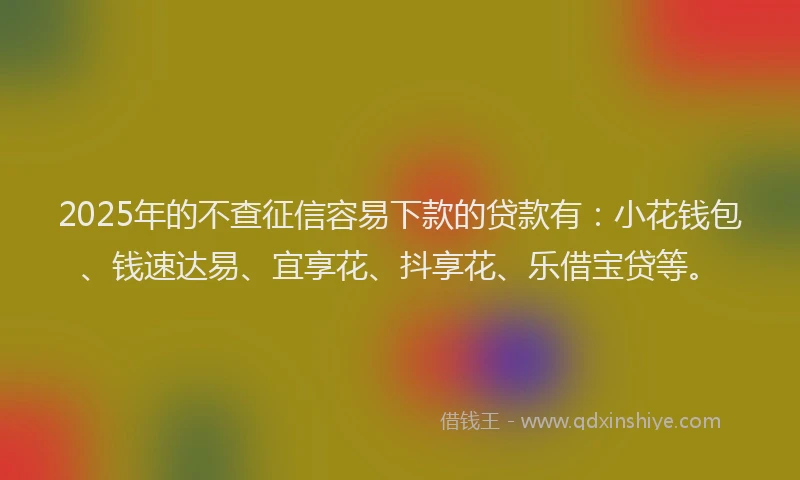 2025年的不查征信容易下款的贷款有：小花钱包、钱速达易、宜享花、抖享花、乐借宝贷等。