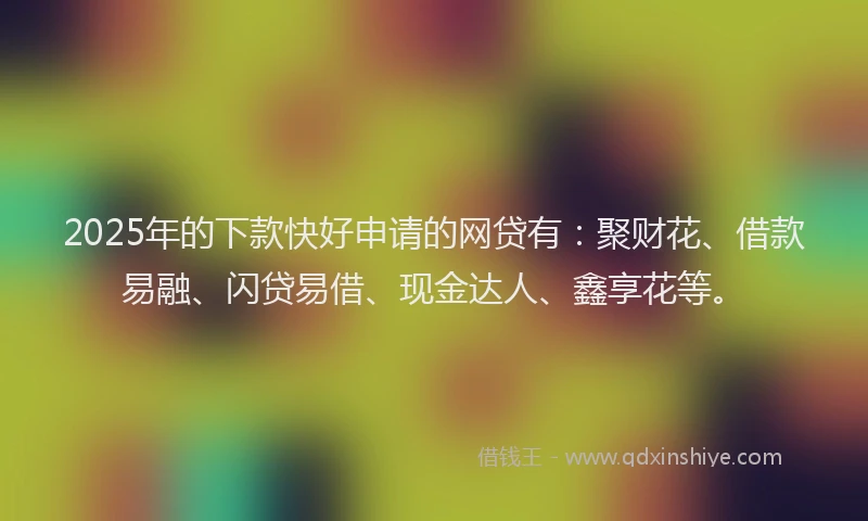 2025年的下款快好申请的网贷有：聚财花、借款易融、闪贷易借、现金达人、鑫享花等。