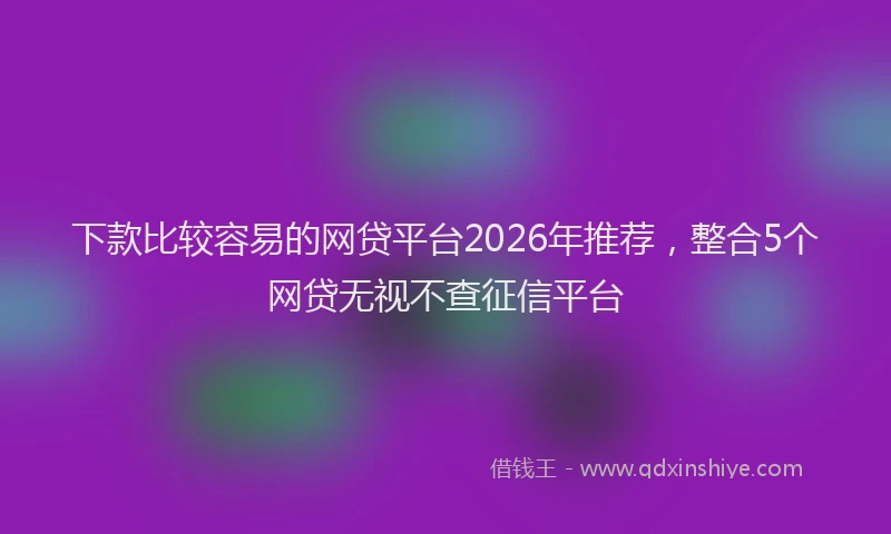 下款比较容易的网贷平台2026年推荐，整合5个网贷无视不查征信平台