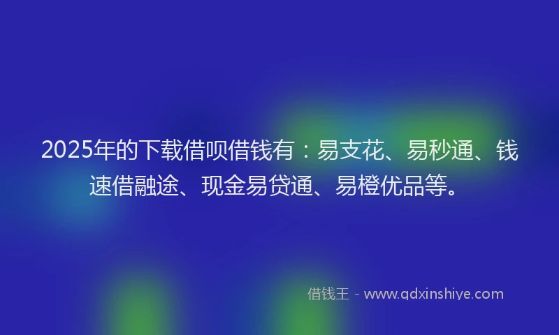 2025年的下载借呗借钱有：易支花、易秒通、钱速借融途、现金易贷通、易橙优品等。