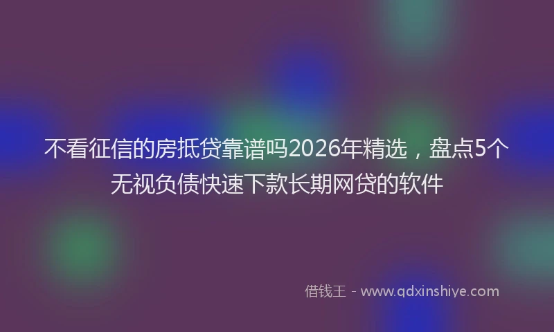 不看征信的房抵贷靠谱吗2026年精选，盘点5个无视负债快速下款长期网贷的软件