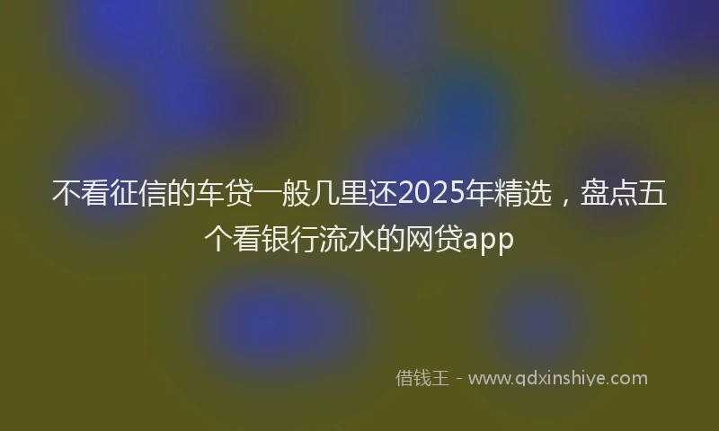 不看征信的车贷一般几里还2025年精选，盘点五个看银行流水的网贷app