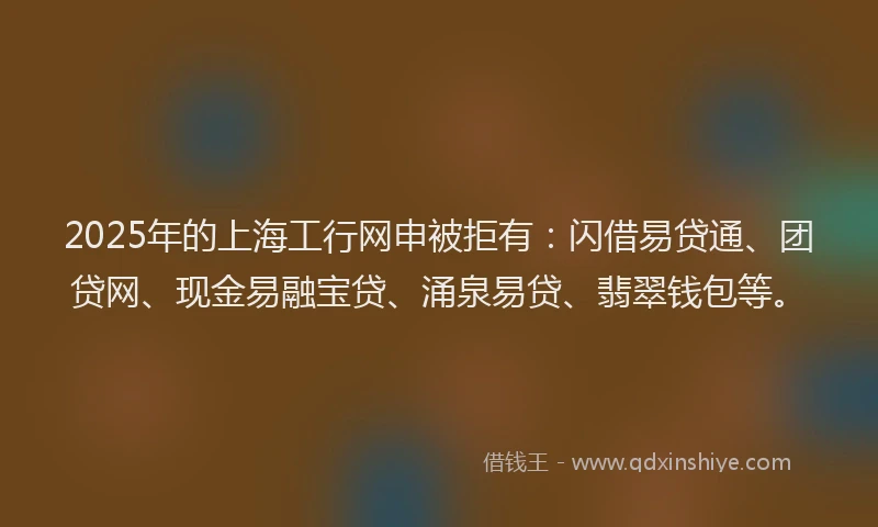 2025年的上海工行网申被拒有：闪借易贷通、团贷网、现金易融宝贷、涌泉易贷、翡翠钱包等。